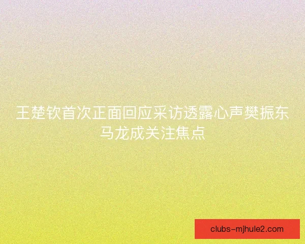 王楚钦首次正面回应采访透露心声樊振东马龙成关注焦点