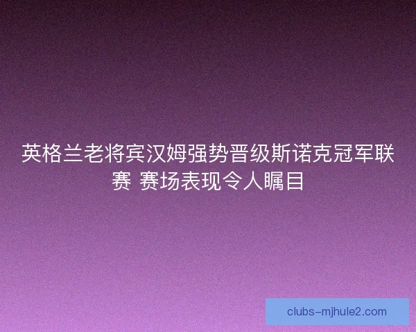 英格兰老将宾汉姆强势晋级斯诺克冠军联赛 赛场表现令人瞩目