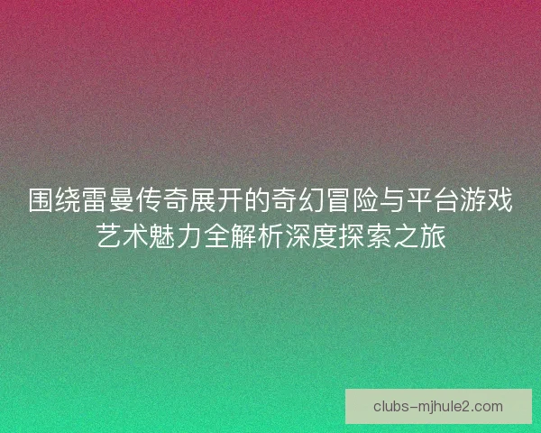 围绕雷曼传奇展开的奇幻冒险与平台游戏艺术魅力全解析深度探索之旅