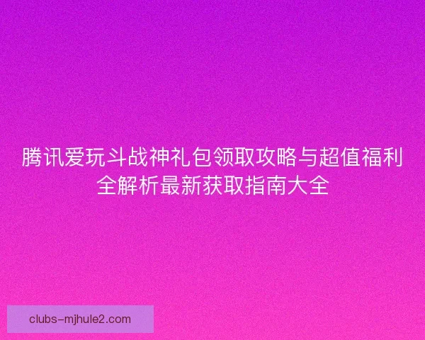 腾讯爱玩斗战神礼包领取攻略与超值福利全解析最新获取指南大全