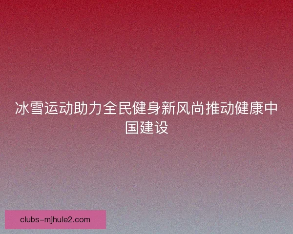 冰雪运动助力全民健身新风尚推动健康中国建设