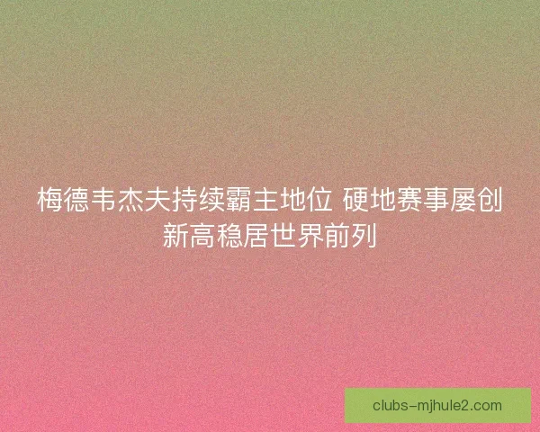 梅德韦杰夫持续霸主地位 硬地赛事屡创新高稳居世界前列