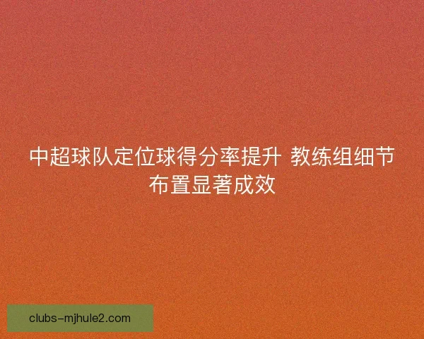 中超球队定位球得分率提升 教练组细节布置显著成效
