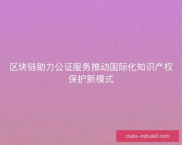 区块链助力公证服务推动国际化知识产权保护新模式 区块链助力公证服务推动国际化知识产权保护新模式